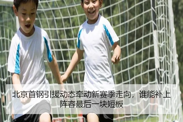 北京首钢引援动态牵动新赛季走向，谁能补上阵容最后一块短板