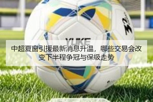 中超夏窗引援最新消息升温，哪些交易会改变下半程争冠与保级走势